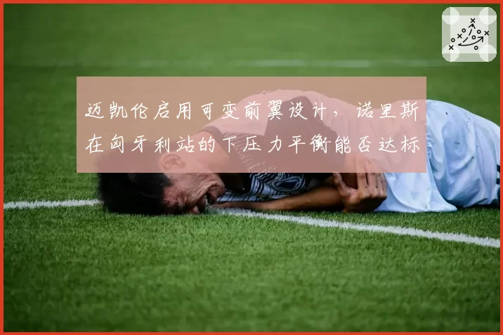 迈凯伦启用可变前翼设计，诺里斯在匈牙利站的下压力平衡能否达标？