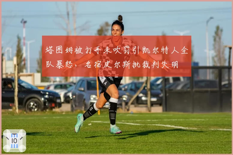 塔图姆被打手未吹罚引凯尔特人全队暴怒,名宿皮尔斯批裁判失明