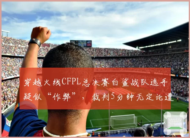 穿越火线CFPL总决赛白鲨战队选手疑似“作弊”,裁判5分钟无定论遭狂喷