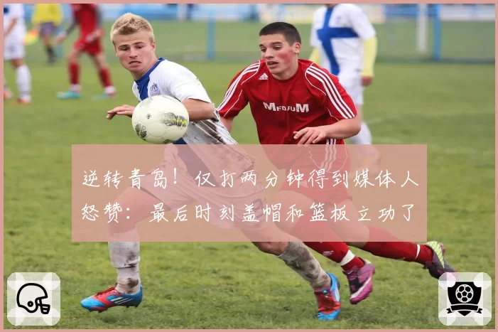 逆转青岛！仅打两分钟得到媒体人怒赞：最后时刻盖帽和篮板立功了