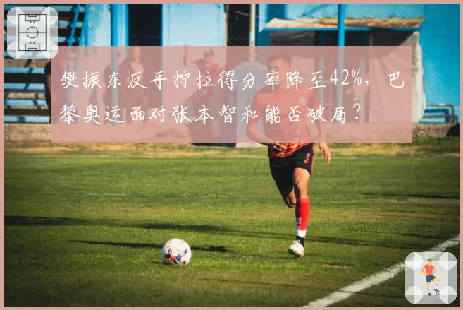 樊振东反手拧拉得分率降至42%，巴黎奥运面对张本智和能否破局？