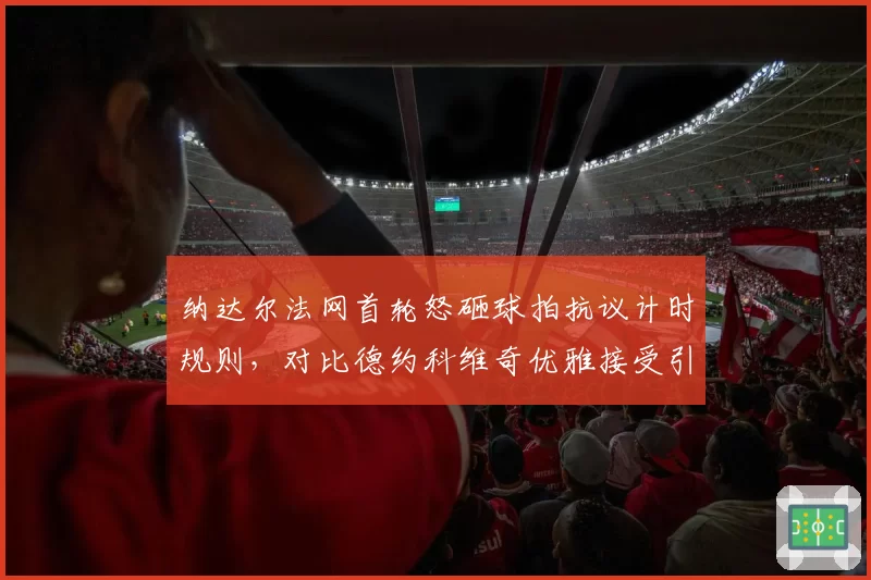 纳达尔法网首轮怒砸球拍抗议计时规则，对比德约科维奇优雅接受引热议