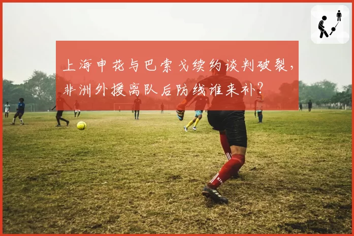 上海申花与巴索戈续约谈判破裂，非洲外援离队后防线谁来补？