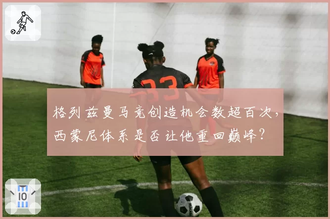 格列兹曼马竞创造机会数超百次，西蒙尼体系是否让他重回巅峰？