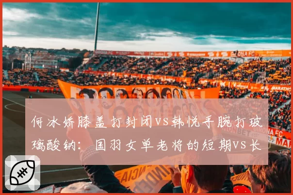 何冰娇膝盖打封闭vs韩悦手腕打玻璃酸钠:国羽女单老将的短期vs长期策略