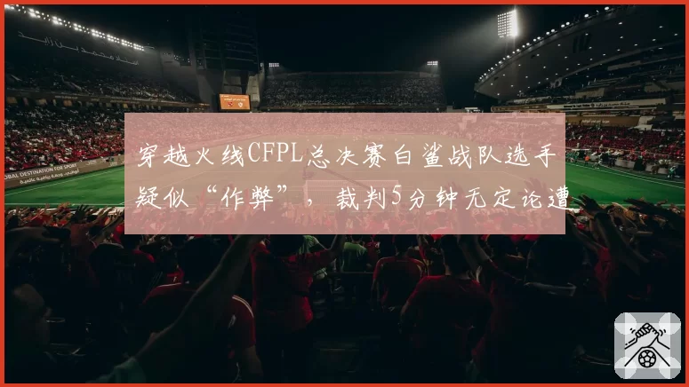 穿越火线CFPL总决赛白鲨战队选手疑似“作弊”,裁判5分钟无定论遭狂喷