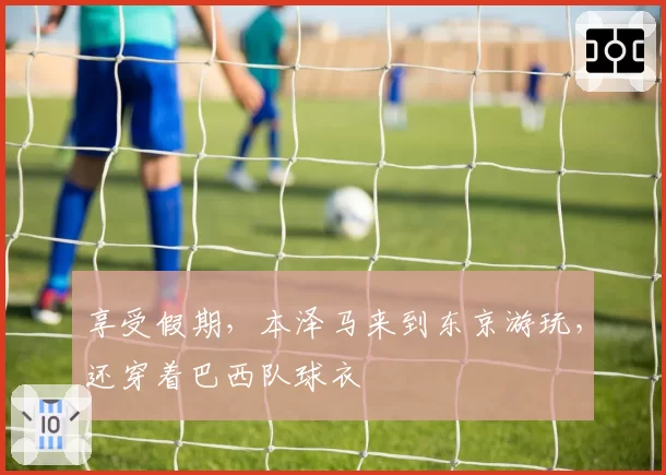 享受假期，本泽马来到东京游玩，还穿着巴西队球衣