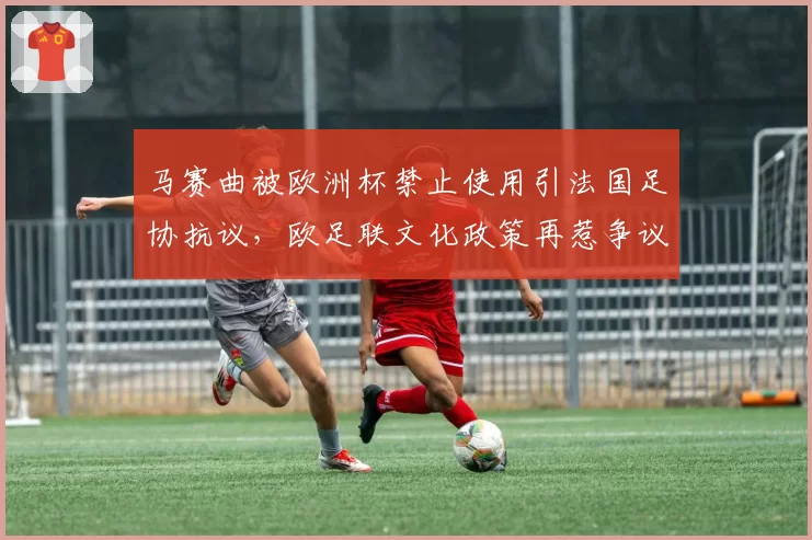 马赛曲被欧洲杯禁止使用引法国足协抗议,欧足联文化政策再惹争议