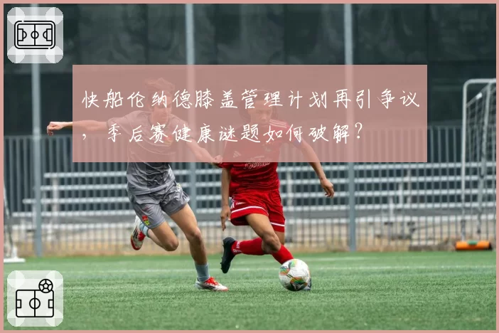 快船伦纳德膝盖管理计划再引争议，季后赛健康谜题如何破解？