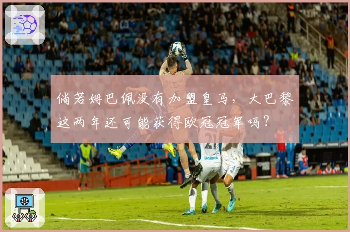 倘若姆巴佩没有加盟皇马，大巴黎这两年还可能获得欧冠冠军吗？