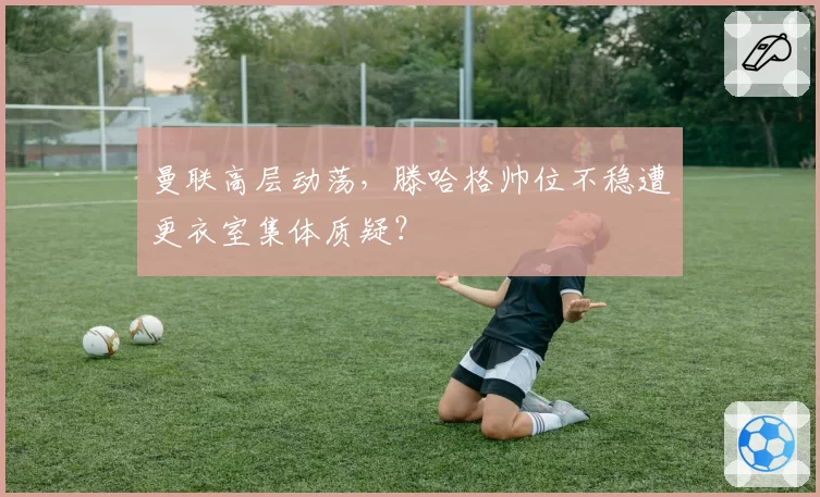 曼联高层动荡，滕哈格帅位不稳遭更衣室集体质疑？