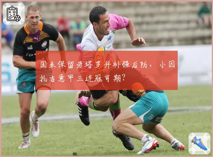 国米保留劳塔罗并补强后防,小因扎吉意甲三连冠可期?