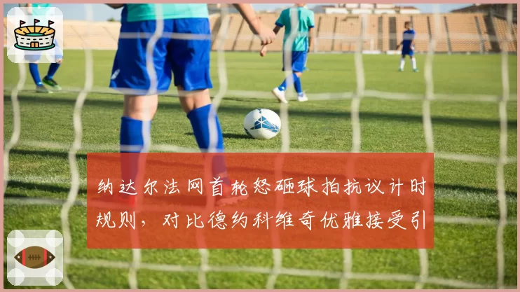 纳达尔法网首轮怒砸球拍抗议计时规则，对比德约科维奇优雅接受引热议