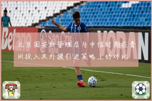 北京国安新管理层与中信时期在青训投入及外援引进策略上的对比