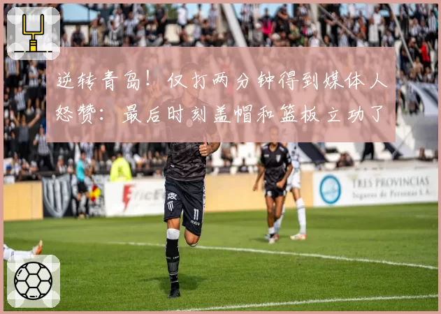 逆转青岛！仅打两分钟得到媒体人怒赞：最后时刻盖帽和篮板立功了