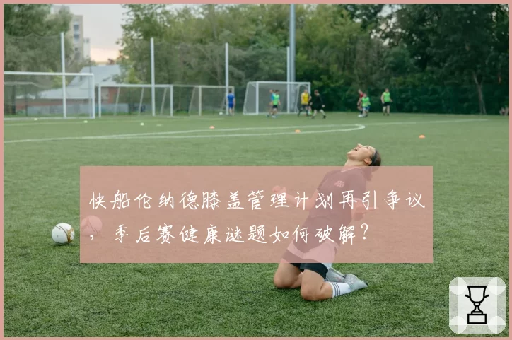 快船伦纳德膝盖管理计划再引争议，季后赛健康谜题如何破解？