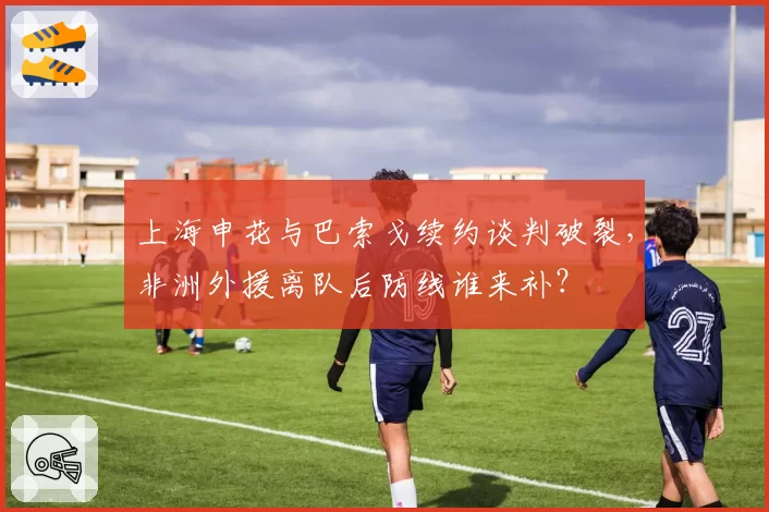 上海申花与巴索戈续约谈判破裂，非洲外援离队后防线谁来补？