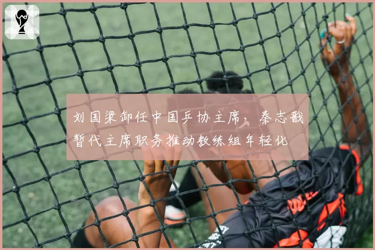 刘国梁卸任中国乒协主席，秦志戬暂代主席职务推动教练组年轻化