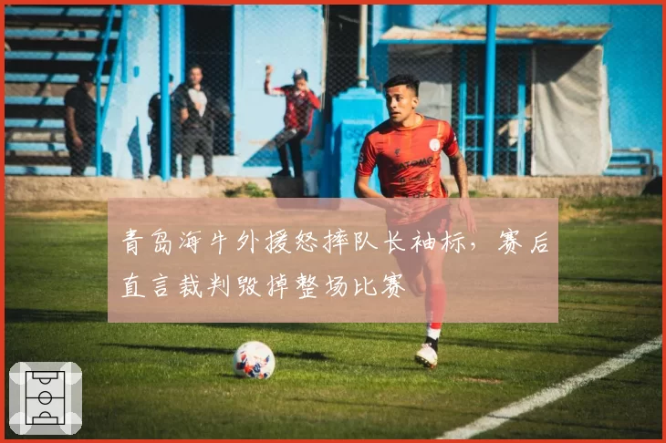 青岛海牛外援怒摔队长袖标，赛后直言裁判毁掉整场比赛
