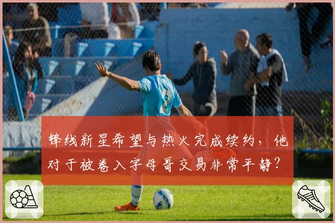 锋线新星希望与热火完成续约，他对于被卷入字母哥交易非常平静？