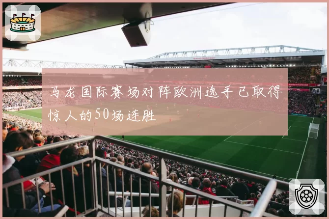 马龙国际赛场对阵欧洲选手已取得惊人的50场连胜