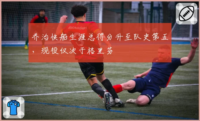 乔治快船生涯总得分升至队史第五，现役仅次于格里芬