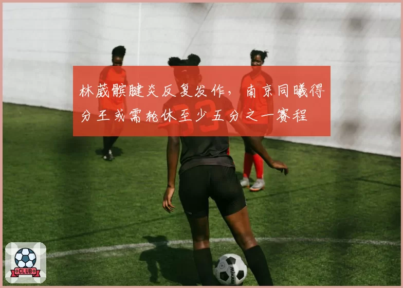 林葳髌腱炎反复发作,南京同曦得分王或需轮休至少五分之一赛程