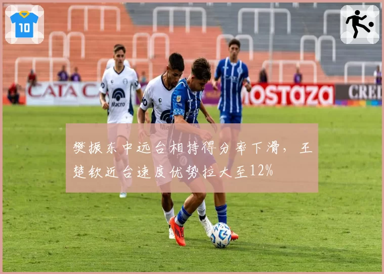 樊振东中远台相持得分率下滑，王楚钦近台速度优势拉大至12%