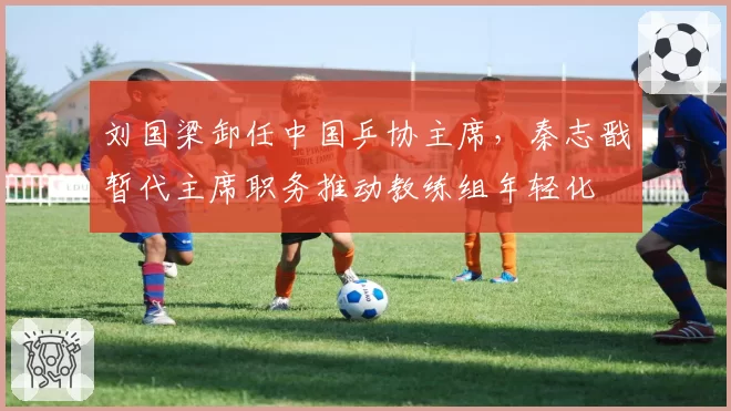 刘国梁卸任中国乒协主席，秦志戬暂代主席职务推动教练组年轻化