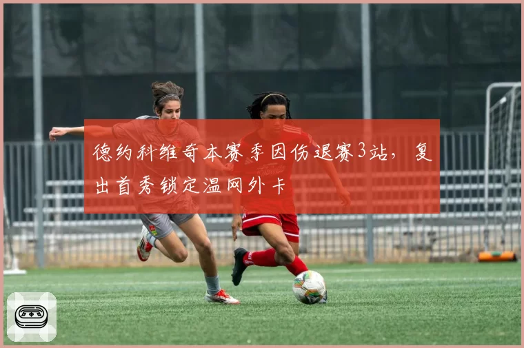 德约科维奇本赛季因伤退赛3站，复出首秀锁定温网外卡