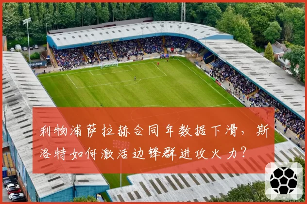 利物浦萨拉赫合同年数据下滑,斯洛特如何激活边锋群进攻火力?