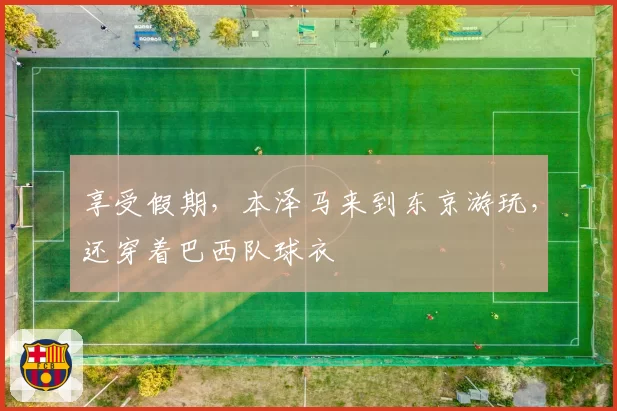 享受假期，本泽马来到东京游玩，还穿着巴西队球衣