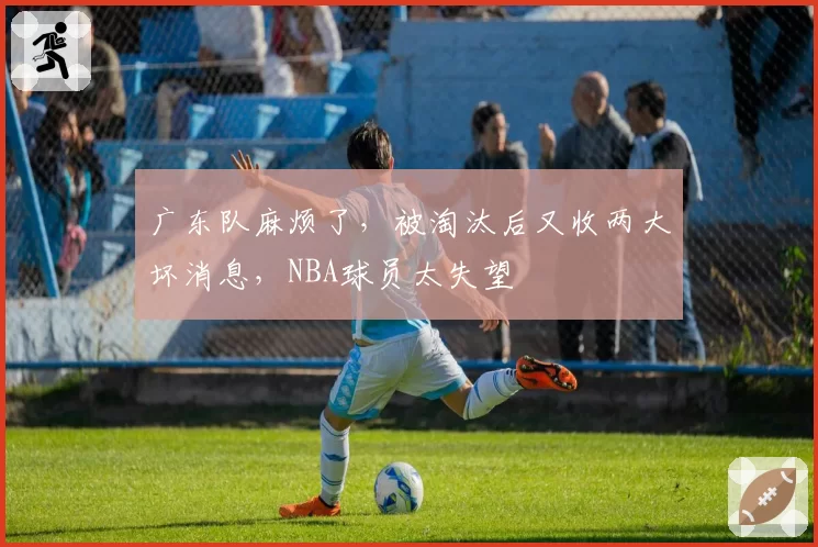 广东队麻烦了，被淘汰后又收两大坏消息，NBA球员太失望