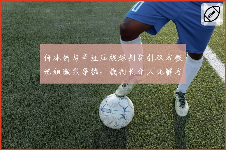 何冰娇与辛杜压线球判罚引双方教练组激烈争执，裁判长介入化解方式对比