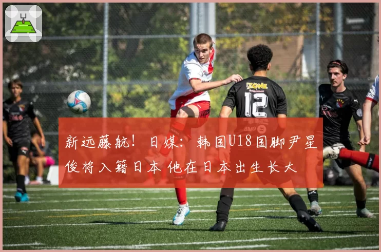 新远藤航！日媒：韩国U18国脚尹星俊将入籍日本 他在日本出生长大