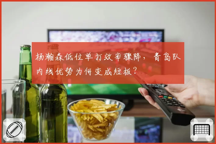 杨瀚森低位单打效率骤降,青岛队内线优势为何变成短板?