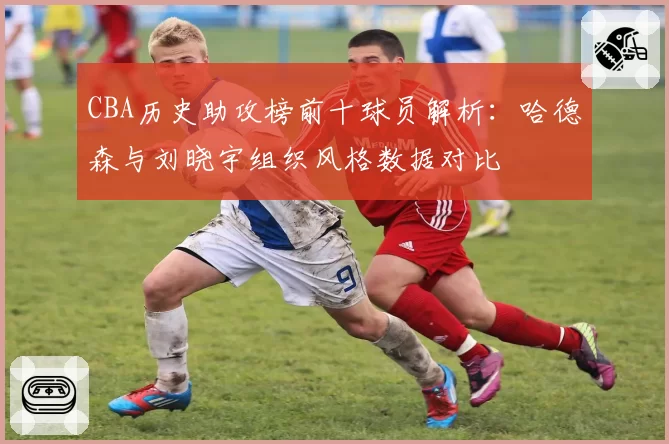 CBA历史助攻榜前十球员解析：哈德森与刘晓宇组织风格数据对比