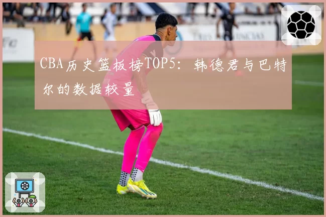 CBA历史篮板榜TOP5：韩德君与巴特尔的数据较量