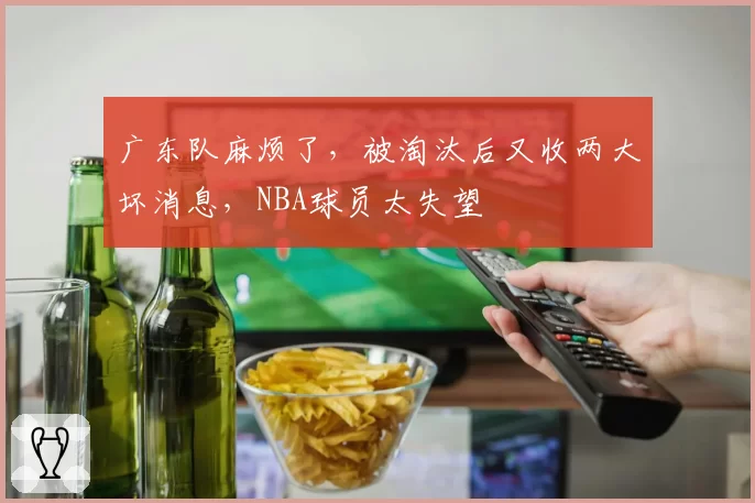 广东队麻烦了，被淘汰后又收两大坏消息，NBA球员太失望