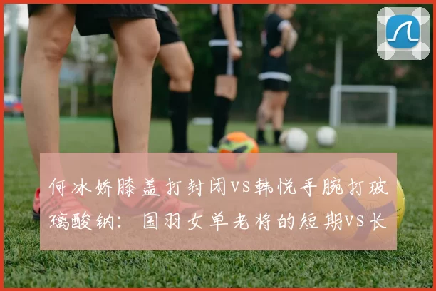 何冰娇膝盖打封闭vs韩悦手腕打玻璃酸钠:国羽女单老将的短期vs长期策略