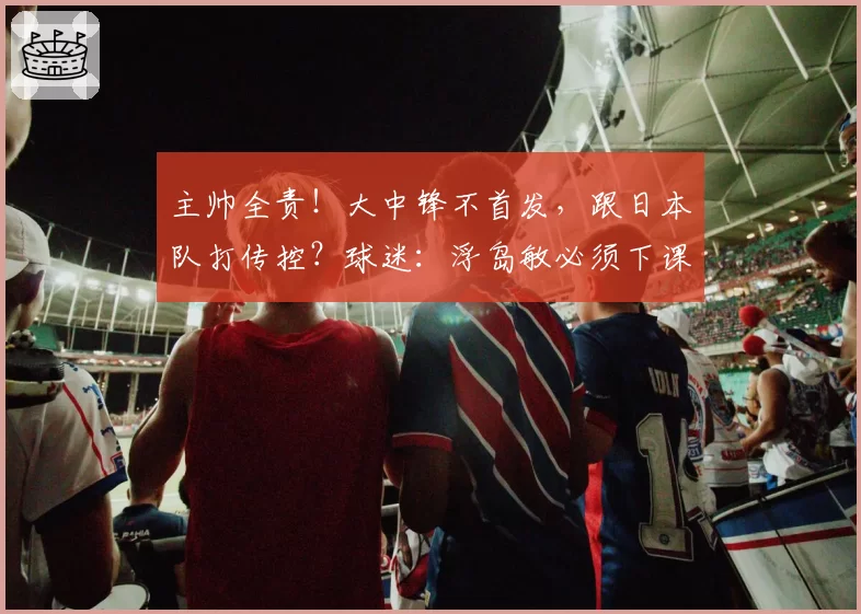 主帅全责！大中锋不首发，跟日本队打传控？球迷：浮岛敏必须下课