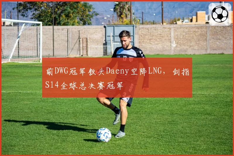 前DWG冠军教头Daeny空降LNG，剑指S14全球总决赛冠军
