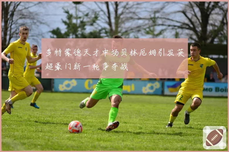 多特蒙德天才中场贝林厄姆引发英超豪门新一轮争夺战