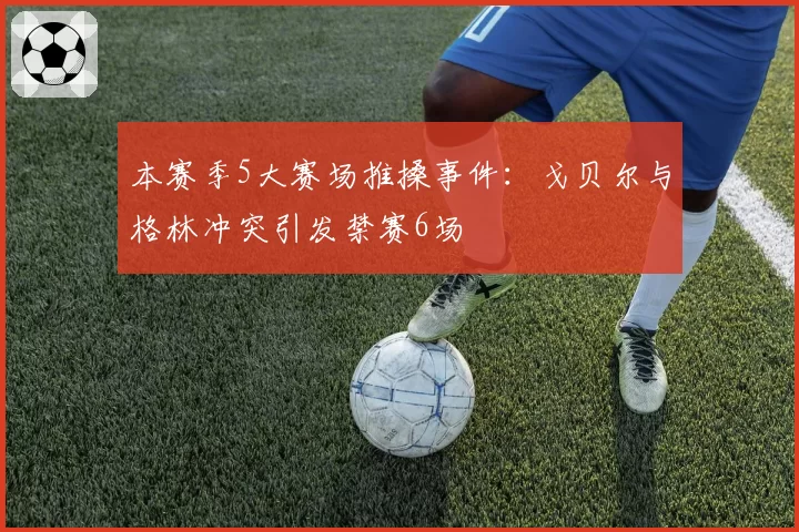 本赛季5大赛场推搡事件:戈贝尔与格林冲突引发禁赛6场