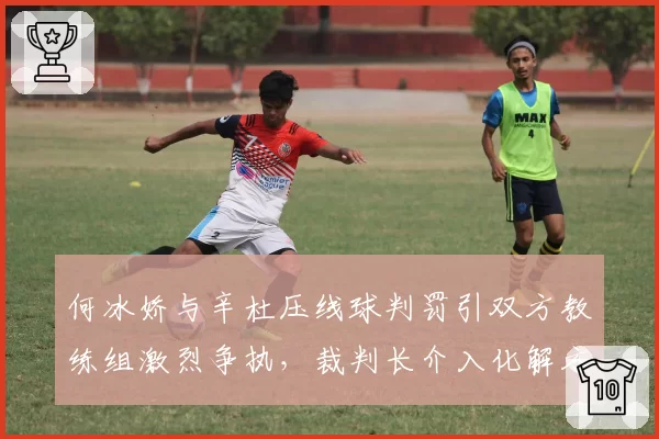 何冰娇与辛杜压线球判罚引双方教练组激烈争执，裁判长介入化解方式对比