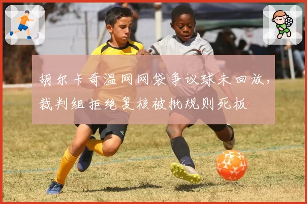 胡尔卡奇温网网袋争议球未回放,裁判组拒绝复核被批规则死板